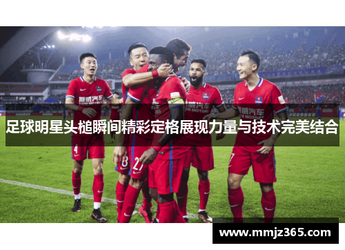 足球明星头槌瞬间精彩定格展现力量与技术完美结合 足球明星头槌瞬间精彩定格展现力量与技术完美结合