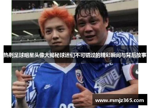 热刺足球明星头像大揭秘球迷们不可错过的精彩瞬间与背后故事