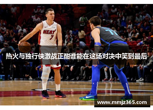 热火与独行侠激战正酣谁能在这场对决中笑到最后