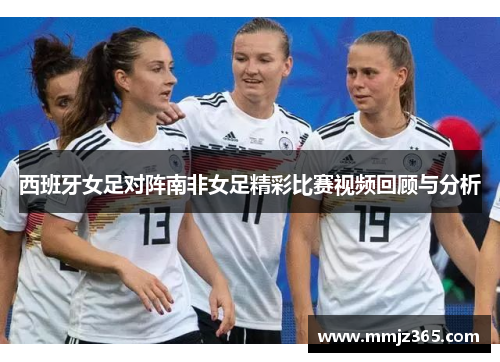 西班牙女足对阵南非女足精彩比赛视频回顾与分析